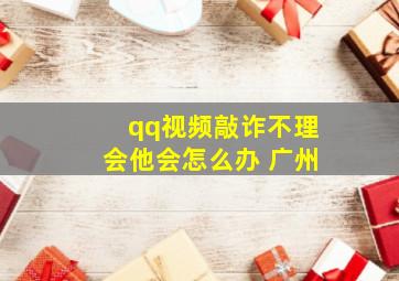 qq视频敲诈不理会他会怎么办 广州